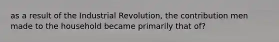 as a result of the Industrial Revolution, the contribution men made to the household became primarily that of?