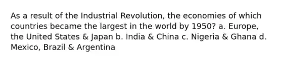 As a result of the Industrial Revolution, the economies of which countries became the largest in the world by 1950? a. Europe, the United States & Japan b. India & China c. Nigeria & Ghana d. Mexico, Brazil & Argentina