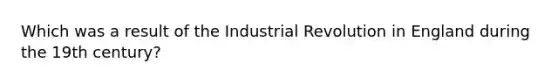 Which was a result of the Industrial Revolution in England during the 19th century?