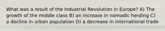 What was a result of the Industrial Revolution in Europe? A) The growth of the middle class B) an increase in nomadic herding C) a decline in urban population D) a decrease in international trade