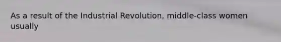 As a result of the Industrial Revolution, middle-class women usually