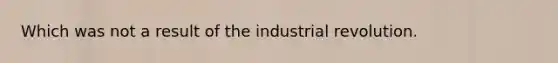 Which was not a result of the industrial revolution.