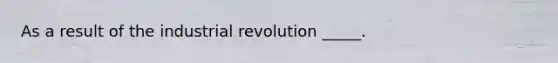 As a result of the industrial revolution _____.