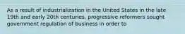 As a result of industrialization in the United States in the late 19th and early 20th centuries, progressive reformers sought government regulation of business in order to