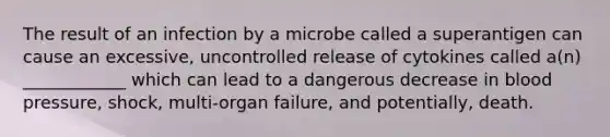 The result of an infection by a microbe called a superantigen can cause an excessive, uncontrolled release of cytokines called a(n) ____________ which can lead to a dangerous decrease in blood pressure, shock, multi-organ failure, and potentially, death.