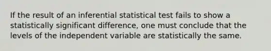 If the result of an inferential statistical test fails to show a statistically significant difference, one must conclude that the levels of the independent variable are statistically the same.