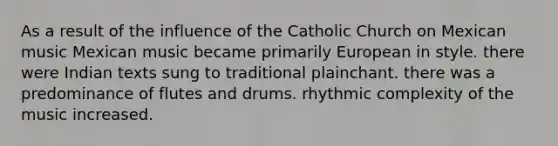 As a result of the influence of the Catholic Church on Mexican music Mexican music became primarily European in style. there were Indian texts sung to traditional plainchant. there was a predominance of flutes and drums. rhythmic complexity of the music increased.