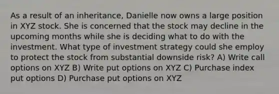 As a result of an inheritance, Danielle now owns a large position in XYZ stock. She is concerned that the stock may decline in the upcoming months while she is deciding what to do with the investment. What type of investment strategy could she employ to protect the stock from substantial downside risk? A) Write call options on XYZ B) Write put options on XYZ C) Purchase index put options D) Purchase put options on XYZ