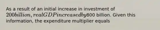 As a result of an initial increase in investment of 200 billion, real GDP increased by800 billion. Given this information, the expenditure multiplier equals