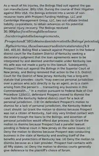 As a result of his injuries, the Bolings filed suit against the gas can manufacturer, Blitz USA. During the course of their litigation against Blitz USA, the Bolings entered into a series of non-recourse loans with Prospect Funding Holdings, LLC and Cambridge Management Group, LLC, two out-ofstate limited liability corporations, to obtain advances on his potential personal injury recovery. The Bolings received 30,000 plus fees through these loans. In entering into the loan agreements, Prospect and CMG obtained an interest in the Bolings' potential personal injury recovery the pending lawsuit against Blitz USA. By their terms, these loans accrued interest at a rate of 4.9% per month and at the time of the suit, the total amount owed to Prospect was340, 405.00. Boling filed a lawsuit against Prospect in the federal district court for the Eastern District of Kentucky seeking a declaratory judgment that the loan agreements were to be interpreted by and deemed unenforceable under Kentucky law. His wife was not made a party to this lawsuit. Subsequently, Prospect filed suit against the Bolings in the Superior Court of New Jersey, and Boling removed that action to the U.S. District Court for the District of New Jersey. Kentucky has a long-arm statute that provides: courts "may exercise personal jurisdiction over a person who acts directly or by an agent, as to a claim arising from the person's ... transacting any business in this Commonwealth...." In a motion pursuant to Federal Rule of Civil Procedure 12(b)(1), defendant Prospect moved to dismiss the case from the Kentucky federal district court for a lack of personal jurisdiction. (19) On defendant Prospect's motion to dismiss for a lack of personal jurisdiction, the Kentucky federal court should: (a) Grant the motion to dismiss because Prospect was not a citizen of Kentucky, had only very limited contact with the state through the loans to the Bolings; and assertion of personal jurisdiction would offend due process; (b) Grant the motion to dismiss because Prospect had a parallel lawsuit pending in federal court in New Jersey on the same issues; (c) Deny the motion to dismiss because Prospect was conducting business in the state of Kentucky and availing itself of the benefits and protections of Kentucky law; (d) Deny the motion to dismiss because as a loan provider, Prospect had contacts with all fifty states; (e) Deny the motion to dismiss courts generally give deference to the plaintiff's choice of forum.