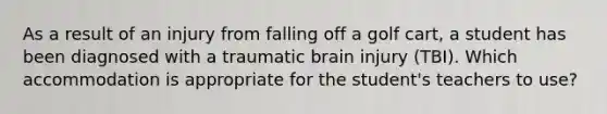 As a result of an injury from falling off a golf cart, a student has been diagnosed with a traumatic brain injury (TBI). Which accommodation is appropriate for the student's teachers to use?