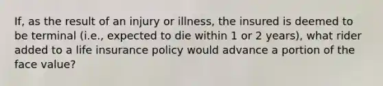 If, as the result of an injury or illness, the insured is deemed to be terminal (i.e., expected to die within 1 or 2 years), what rider added to a life insurance policy would advance a portion of the face value?