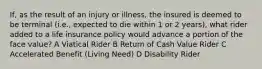 If, as the result of an injury or illness, the insured is deemed to be terminal (i.e., expected to die within 1 or 2 years), what rider added to a life insurance policy would advance a portion of the face value? A Viatical Rider B Return of Cash Value Rider C Accelerated Benefit (Living Need) D Disability Rider