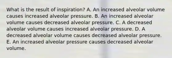 What is the result of inspiration? A. An increased alveolar volume causes increased alveolar pressure. B. An increased alveolar volume causes decreased alveolar pressure. C. A decreased alveolar volume causes increased alveolar pressure. D. A decreased alveolar volume causes decreased alveolar pressure. E. An increased alveolar pressure causes decreased alveolar volume.