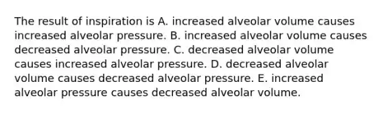 The result of inspiration is A. increased alveolar volume causes increased alveolar pressure. B. increased alveolar volume causes decreased alveolar pressure. C. decreased alveolar volume causes increased alveolar pressure. D. decreased alveolar volume causes decreased alveolar pressure. E. increased alveolar pressure causes decreased alveolar volume.