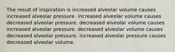 The result of inspiration is increased alveolar volume causes increased alveolar pressure. increased alveolar volume causes decreased alveolar pressure. decreased alveolar volume causes increased alveolar pressure. decreased alveolar volume causes decreased alveolar pressure. increased alveolar pressure causes decreased alveolar volume.