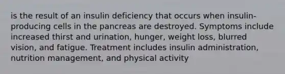 is the result of an insulin deficiency that occurs when insulin-producing cells in the pancreas are destroyed. Symptoms include increased thirst and urination, hunger, weight loss, blurred vision, and fatigue. Treatment includes insulin administration, nutrition management, and physical activity