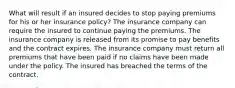 What will result if an insured decides to stop paying premiums for his or her insurance policy? The insurance company can require the insured to continue paying the premiums. The insurance company is released from its promise to pay benefits and the contract expires. The insurance company must return all premiums that have been paid if no claims have been made under the policy. The insured has breached the terms of the contract.