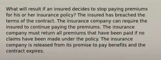 What will result if an insured decides to stop paying premiums for his or her insurance policy? The insured has breached the terms of the contract. The insurance company can require the insured to continue paying the premiums. The insurance company must return all premiums that have been paid if no claims have been made under the policy. The insurance company is released from its promise to pay benefits and the contract expires.