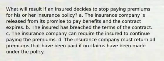 What will result if an insured decides to stop paying premiums for his or her insurance policy? a. The insurance company is released from its promise to pay benefits and the contract expires. b. The insured has breached the terms of the contract. c. The insurance company can require the insured to continue paying the premiums. d. The insurance company must return all premiums that have been paid if no claims have been made under the policy.