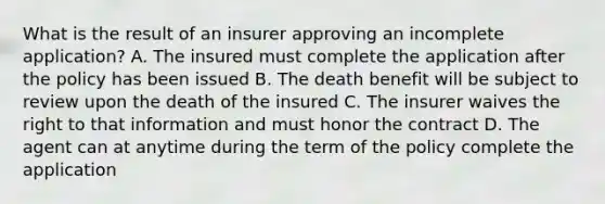 What is the result of an insurer approving an incomplete application? A. The insured must complete the application after the policy has been issued B. The death benefit will be subject to review upon the death of the insured C. The insurer waives the right to that information and must honor the contract D. The agent can at anytime during the term of the policy complete the application