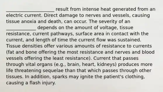 _____________________ result from intense heat generated from an electric current. Direct damage to nerves and vessels, causing tissue anoxia and death, can occur. The severity of an _____________ depends on the amount of voltage, tissue resistance, current pathways, surface area in contact with the current, and length of time the current flow was sustained. Tissue densities offer various amounts of resistance to currents (fat and bone offering the most resistance and nerves and blood vessels offering the least resistance). Current that passes through vital organs (e.g., brain, heart, kidneys) produces more life threatening sequelae than that which passes through other tissues. In addition, sparks may ignite the patient's clothing, causing a flash injury.