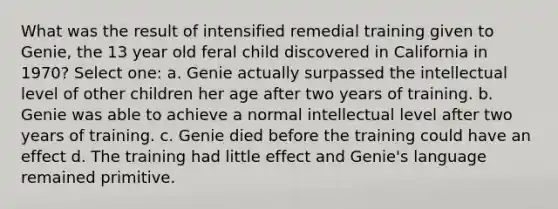 What was the result of intensified remedial training given to Genie, the 13 year old feral child discovered in California in 1970? Select one: a. Genie actually surpassed the intellectual level of other children her age after two years of training. b. Genie was able to achieve a normal intellectual level after two years of training. c. Genie died before the training could have an effect d. The training had little effect and Genie's language remained primitive.