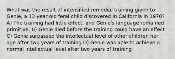 What was the result of intensified remedial training given to Genie, a 13-year-old feral child discovered in California in 1970? A) The training had little effect, and Genie's language remained primitive. B) Genie died before the training could have an effect C) Genie surpassed the intellectual level of other children her age after two years of training D) Genie was able to achieve a normal intellectual level after two years of training