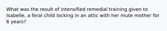 What was the result of intensified remedial training given to Isabelle, a feral child locking in an attic with her mute mother for 6 years?