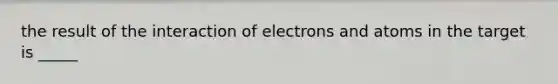 the result of the interaction of electrons and atoms in the target is _____