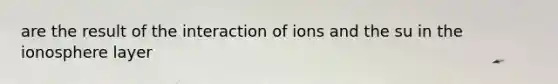 are the result of the interaction of ions and the su in the ionosphere layer