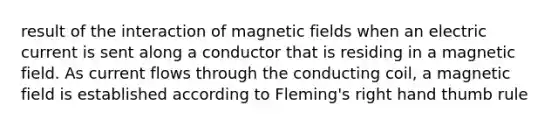 result of the interaction of magnetic fields when an electric current is sent along a conductor that is residing in a magnetic field. As current flows through the conducting coil, a magnetic field is established according to Fleming's right hand thumb rule