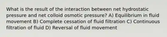 What is the result of the interaction between net hydrostatic pressure and net colloid osmotic pressure? A) Equilibrium in fluid movement B) Complete cessation of fluid filtration C) Continuous filtration of fluid D) Reversal of fluid movement