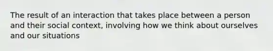 The result of an interaction that takes place between a person and their social context, involving how we think about ourselves and our situations