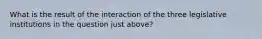 What is the result of the interaction of the three legislative institutions in the question just above?