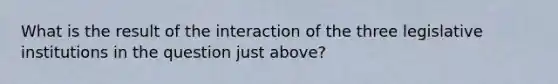 What is the result of the interaction of the three legislative institutions in the question just above?