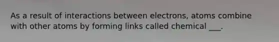 As a result of interactions between electrons, atoms combine with other atoms by forming links called chemical ___.