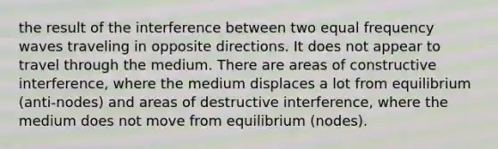 the result of the interference between two equal frequency waves traveling in opposite directions. It does not appear to travel through the medium. There are areas of constructive interference, where the medium displaces a lot from equilibrium (anti-nodes) and areas of destructive interference, where the medium does not move from equilibrium (nodes).