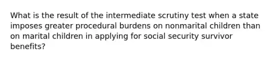 What is the result of the intermediate scrutiny test when a state imposes greater procedural burdens on nonmarital children than on marital children in applying for social security survivor benefits?