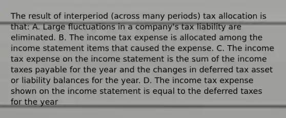 The result of interperiod (across many periods) tax allocation is that: A. Large fluctuations in a company's tax liability are eliminated. B. The income tax expense is allocated among the income statement items that caused the expense. C. The income tax expense on the income statement is the sum of the income taxes payable for the year and the changes in deferred tax asset or liability balances for the year. D. The income tax expense shown on the income statement is equal to the deferred taxes for the year