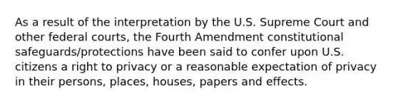 As a result of the interpretation by the U.S. Supreme Court and other federal courts, the Fourth Amendment constitutional safeguards/protections have been said to confer upon U.S. citizens a right to privacy or a reasonable expectation of privacy in their persons, places, houses, papers and effects.