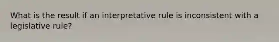 What is the result if an interpretative rule is inconsistent with a legislative rule?