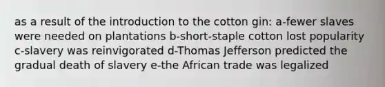 as a result of the introduction to the cotton gin: a-fewer slaves were needed on plantations b-short-staple cotton lost popularity c-slavery was reinvigorated d-Thomas Jefferson predicted the gradual death of slavery e-the African trade was legalized