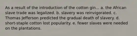 As a result of the introduction of the cotton gin... a. the African slave trade was legalized. b. slavery was reinvigorated. c. Thomas Jefferson predicted the gradual death of slavery. d. short-staple cotton lost popularity. e. fewer slaves were needed on the plantations.