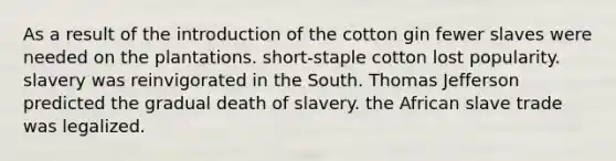 As a result of the introduction of the cotton gin fewer slaves were needed on the plantations. short-staple cotton lost popularity. slavery was reinvigorated in the South. Thomas Jefferson predicted the gradual death of slavery. the African slave trade was legalized.