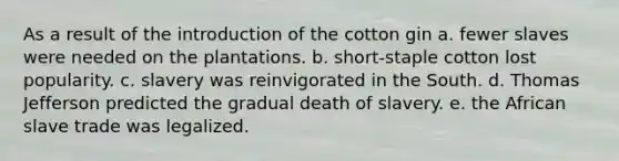 As a result of the introduction of the cotton gin a. fewer slaves were needed on the plantations. b. short-staple cotton lost popularity. c. slavery was reinvigorated in the South. d. Thomas Jefferson predicted the gradual death of slavery. e. the African slave trade was legalized.