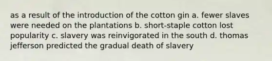 as a result of the introduction of the cotton gin a. fewer slaves were needed on the plantations b. short-staple cotton lost popularity c. slavery was reinvigorated in the south d. thomas jefferson predicted the gradual death of slavery