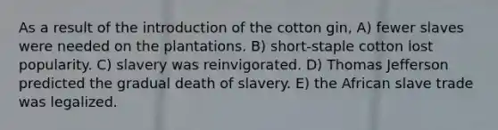 As a result of the introduction of the cotton gin, A) fewer slaves were needed on the plantations. B) short-staple cotton lost popularity. C) slavery was reinvigorated. D) Thomas Jefferson predicted the gradual death of slavery. E) the African slave trade was legalized.