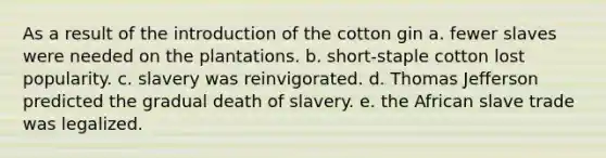 As a result of the introduction of the cotton gin a. fewer slaves were needed on the plantations. b. short-staple cotton lost popularity. c. slavery was reinvigorated. d. Thomas Jefferson predicted the gradual death of slavery. e. the African slave trade was legalized.