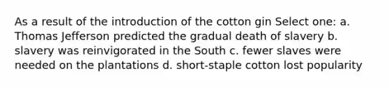 As a result of the introduction of the cotton gin Select one: a. Thomas Jefferson predicted the gradual death of slavery b. slavery was reinvigorated in the South c. fewer slaves were needed on the plantations d. short-staple cotton lost popularity